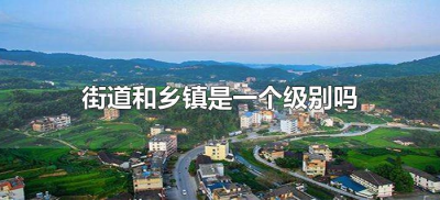 街道和乡镇是一个级别吗(街道与乡镇是不是同级的)