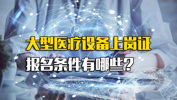 考大型医疗设备上岗证条件_大型医疗设备上岗证需要什么条件才能考